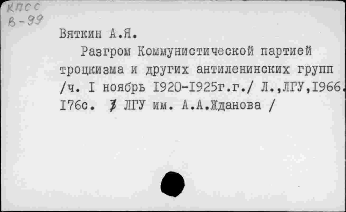 ﻿КПСС
в-9^
Вяткин А.Я.
Разгром Коммунистической партией троцкизма и других антиленинских групп /ч. I ноябрь 1920-1925г.г./ Л.,ЛГУ,1966. 176с. / ЛГУ им. А.А.Жданова /